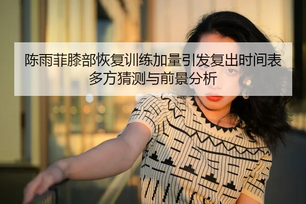 陈雨菲膝部恢复训练加量引发复出时间表多方猜测与前景分析