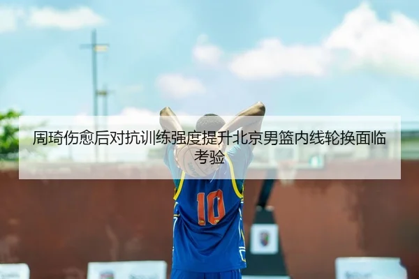 周琦伤愈后对抗训练强度提升北京男篮内线轮换面临考验