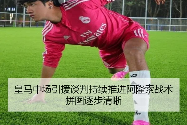 皇马中场引援谈判持续推进阿隆索战术拼图逐步清晰